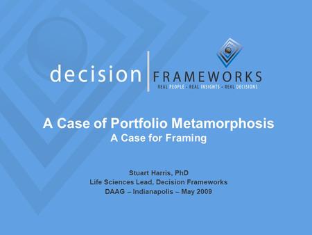 A Case of Portfolio Metamorphosis A Case for Framing Stuart Harris, PhD Life Sciences Lead, Decision Frameworks DAAG – Indianapolis – May 2009.