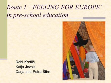 Route 1: ‘FEELING FOR EUROPE’ in pre-school education Robi Kroflič, Katja Jeznik, Darja and Petra Štirn.