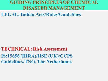 GUIDING PRINCIPLES OF CHEMICAL DISASTER MANAGEMENT LEGAL: Indian Acts/Rules/Guidelines TECHNICAL: Risk Assessment IS:15656 (HIRA)/HSE (UK)/CCPS Guidelines/TNO,