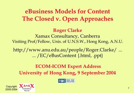 Copyright 2000-2004 1 eBusiness Models for Content The Closed v. Open Approaches Roger Clarke Xamax Consultancy, Canberra Visiting Prof/Fellow, Unis. of.