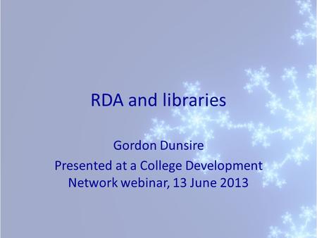 RDA and libraries Gordon Dunsire Presented at a College Development Network webinar, 13 June 2013.