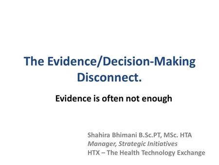 The Evidence/Decision-Making Disconnect. Evidence is often not enough Shahira Bhimani B.Sc.PT, MSc. HTA Manager, Strategic Initiatives HTX – The Health.