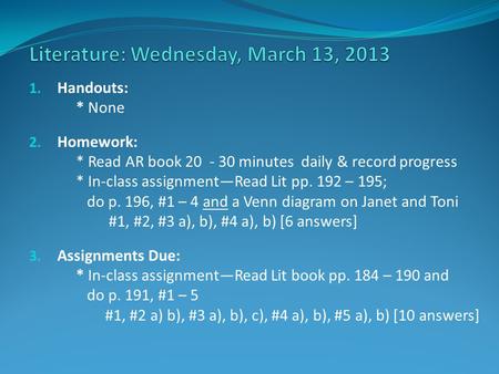 1. Handouts: * None 2. Homework: * Read AR book 20 - 30 minutes daily & record progress * In-class assignment—Read Lit pp. 192 – 195; do p. 196, #1 – 4.