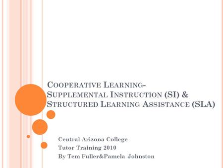 C OOPERATIVE L EARNING - S UPPLEMENTAL I NSTRUCTION (SI) & S TRUCTURED L EARNING A SSISTANCE (SLA) Central Arizona College Tutor Training 2010 By Tem Fuller&Pamela.