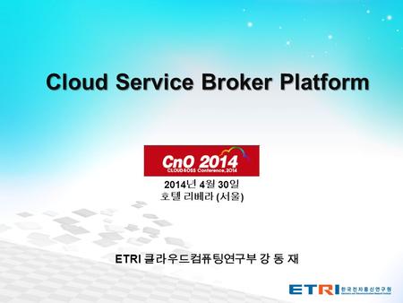 Cloud Service Broker Platform 2014 년 4 월 30 일 호텔 리베라 ( 서울 ) ETRI 클라우드컴퓨팅연구부 강 동 재.