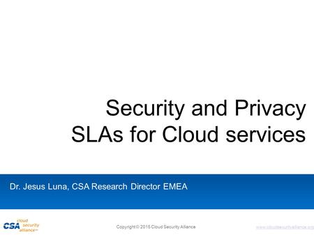 Www.cloudsecurityalliance.org Security and Privacy SLAs for Cloud services Dr. Jesus Luna, CSA Research Director EMEA Copyright © 2015 Cloud Security Alliance.