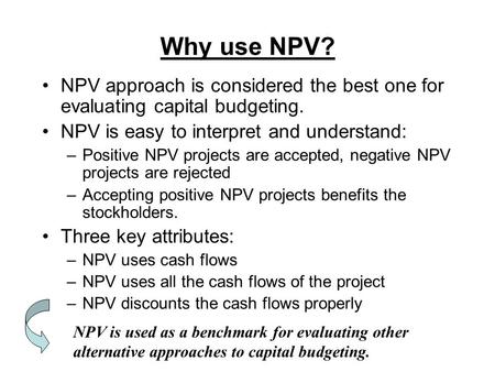 Why use NPV? NPV approach is considered the best one for evaluating capital budgeting. NPV is easy to interpret and understand: –Positive NPV projects.