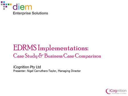 EDRMS Implementations: Case Study & Business Case Comparison iCognition Pty Ltd Presenter: Nigel Carruthers-Taylor, Managing Director.