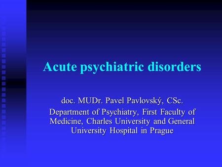 Acute psychiatric disorders doc. MUDr. Pavel Pavlovský, CSc. Department of Psychiatry, First Faculty of Medicine, Charles University and General University.