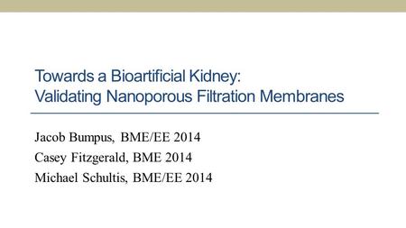 Towards a Bioartificial Kidney: Validating Nanoporous Filtration Membranes Jacob Bumpus, BME/EE 2014 Casey Fitzgerald, BME 2014 Michael Schultis, BME/EE.