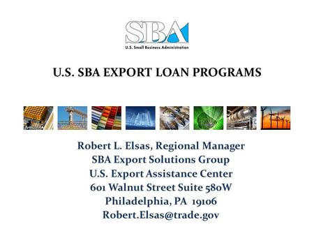 U.S. SBA EXPORT LOAN PROGRAMS Robert L. Elsas, Regional Manager SBA Export Solutions Group U.S. Export Assistance Center 601 Walnut Street Suite 580W Philadelphia,