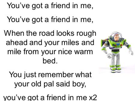 You’ve got a friend in me, When the road looks rough ahead and your miles and mile from your nice warm bed. You just remember what your old pal said boy,