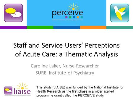 Staff and Service Users’ Perceptions of Acute Care: a Thematic Analysis Caroline Laker, Nurse Researcher SURE, Institute of Psychiatry This study (LIAISE)