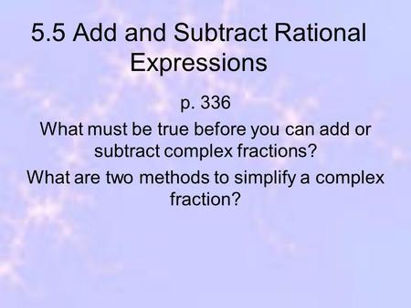 5.5 Add and Subtract Rational Expressions p. 336 What must be true before you can add or subtract complex fractions? What are two methods to simplify a.