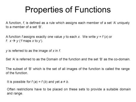 Properties of Functions A function, f, is defined as a rule which assigns each member of a set ‘A’ uniquely to a member of a set ‘B’. A function f assigns.