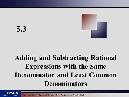 Copyright © 2011 Pearson Education, Inc. Publishing as Prentice Hall. 5.3 Adding and Subtracting Rational Expressions with the Same Denominator and Least.