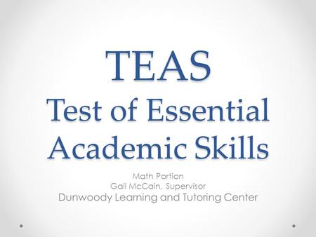 TEAS Test of Essential Academic Skills Math Portion Gail McCain, Supervisor Dunwoody Learning and Tutoring Center.