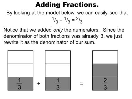 Adding Fractions. By looking at the model below, we can easily see that 1 / 3 + 1 / 3 = 2 / 3 Notice that we added only the numerators. Since the denominator.