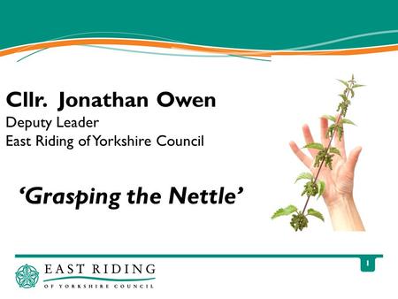 1 ‘Grasping the Nettle’ Cllr. Jonathan Owen Deputy Leader East Riding of Yorkshire Council.