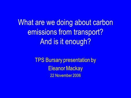 What are we doing about carbon emissions from transport? And is it enough? TPS Bursary presentation by Eleanor Mackay 22 November 2006.