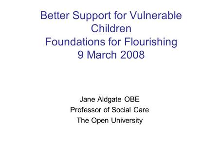 Better Support for Vulnerable Children Foundations for Flourishing 9 March 2008 Jane Aldgate OBE Professor of Social Care The Open University.