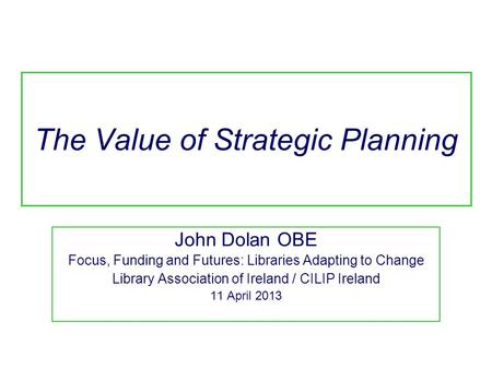 The Value of Strategic Planning John Dolan OBE Focus, Funding and Futures: Libraries Adapting to Change Library Association of Ireland / CILIP Ireland.