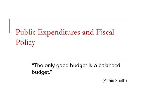 Public Expenditures and Fiscal Policy “The only good budget is a balanced budget.” (Adam Smith)