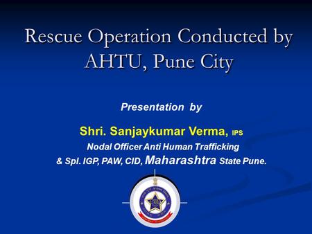 Rescue Operation Conducted by AHTU, Pune City Presentation by Shri. Sanjaykumar Verma, IPS Nodal Officer Anti Human Trafficking & Spl. IGP, PAW, CID, Maharashtra.