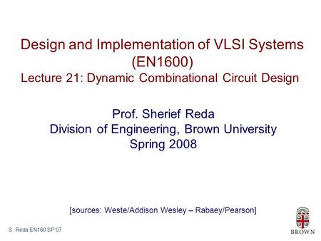 S. Reda EN160 SP’07 Design and Implementation of VLSI Systems (EN1600) Lecture 21: Dynamic Combinational Circuit Design Prof. Sherief Reda Division of.