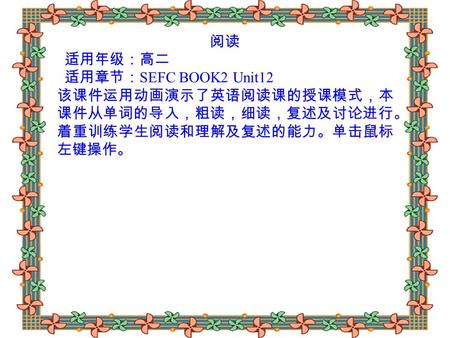 阅读 适用年级：高二 适用章节： SEFC BOOK2 Unit12 该课件运用动画演示了英语阅读课的授课模式，本 课件从单词的导入，粗读，细读，复述及讨论进行。 着重训练学生阅读和理解及复述的能力。单击鼠标 左键操作。