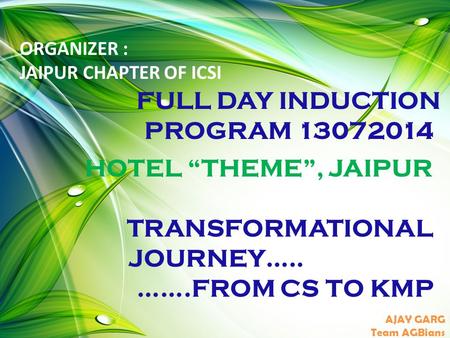 HOTEL “THEME”, JAIPUR TRANSFORMATIONAL JOURNEY….. …….FROM CS TO KMP AJAY GARG Team AGBians ORGANIZER : JAIPUR CHAPTER OF ICSI FULL DAY INDUCTION PROGRAM.