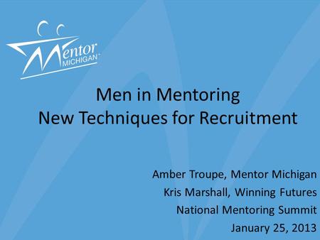 Men in Mentoring New Techniques for Recruitment Amber Troupe, Mentor Michigan Kris Marshall, Winning Futures National Mentoring Summit January 25, 2013.