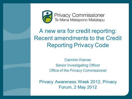 A new era for credit reporting: Recent amendments to the Credit Reporting Privacy Code Daimhin Warner Senior Investigating Officer Office of the Privacy.