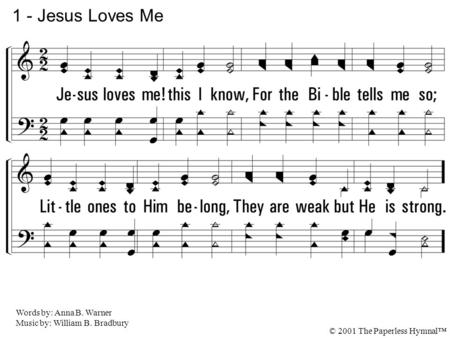 1. Jesus loves me! this I know, For the Bible tells me so; Little ones to Him belong, They are weak but He is strong. 1 - Jesus Loves Me Words by: Anna.