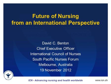 ICN - Advancing nursing and health worldwide www.icn.ch Future of Nursing from an International Perspective David C. Benton Chief Executive Officer International.