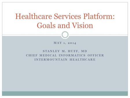 MAY 1, 2014 STANLEY M. HUFF, MD CHIEF MEDICAL INFORMATICS OFFICER INTERMOUNTAIN HEALTHCARE Healthcare Services Platform: Goals and Vision.