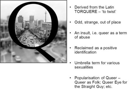 Derived from the Latin TORQUERE – ‘to twist’ Odd, strange, out of place An insult, i.e. queer as a term of abuse Reclaimed as a positive identification.