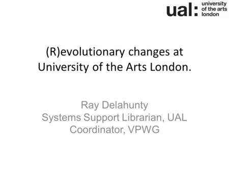 (R)evolutionary changes at University of the Arts London. Ray Delahunty Systems Support Librarian, UAL Coordinator, VPWG.