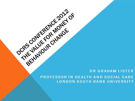 DCRS CONFERENCE 2012 THE VALUE FOR MONEY OF BEHAVIOUR CHANGE DR GRAHAM LISTER PROFESSOR IN HEALTH AND SOCIAL CARE LONDON SOUTH BANK UNIVERSITY.