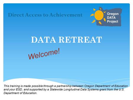 DATA RETREAT Direct Access to Achievement Welcome! This training is made possible through a partnership between Oregon Department of Education and your.