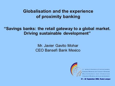 21 – 22 September 2006, Kuala Lumpur Globalisation and the experience of proximity banking Mr. Javier Gavito Mohar CEO Bansefi Bank Mexico “Savings banks: