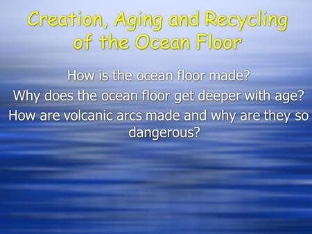 Creation, Aging and Recycling of the Ocean Floor How is the ocean floor made? Why does the ocean floor get deeper with age? How are volcanic arcs made.