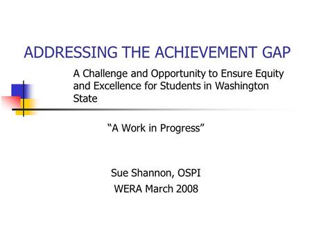 ADDRESSING THE ACHIEVEMENT GAP “A Work in Progress” Sue Shannon, OSPI WERA March 2008 A Challenge and Opportunity to Ensure Equity and Excellence for Students.