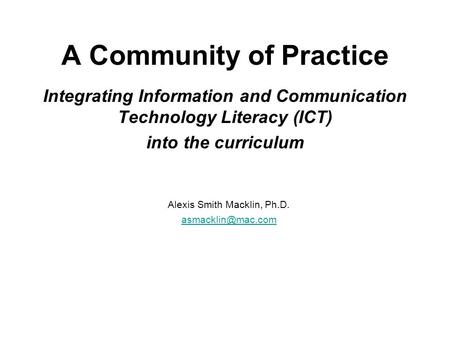 A Community of Practice Integrating Information and Communication Technology Literacy (ICT) into the curriculum Alexis Smith Macklin, Ph.D.