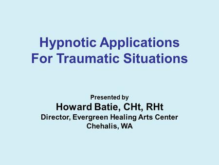 Hypnotic Applications For Traumatic Situations Presented by Howard Batie, CHt, RHt Director, Evergreen Healing Arts Center Chehalis, WA.