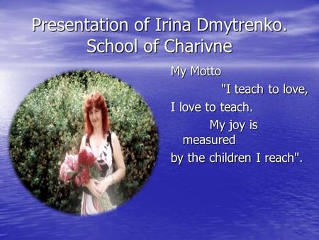 Presentation of Irina Dmytrenko. School of Charivne My Motto I teach to love, I teach to love, I love to teach. My joy is measured My joy is measured.