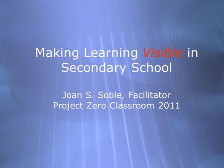 Making Learning Visible in Secondary School Joan S. Soble, Facilitator Project Zero Classroom 2011.