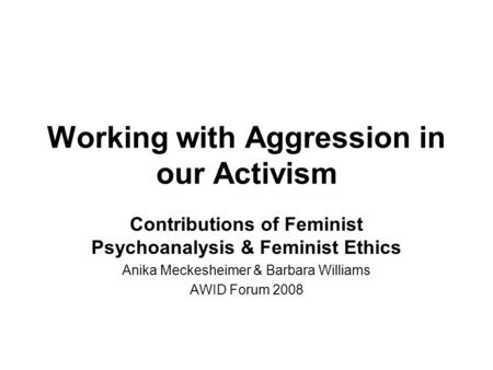 Working with Aggression in our Activism Contributions of Feminist Psychoanalysis & Feminist Ethics Anika Meckesheimer & Barbara Williams AWID Forum 2008.