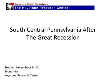 South Central Pennsylvania After The Great Recession Stephen Herzenberg Ph.D. Economist Keystone Research Center.