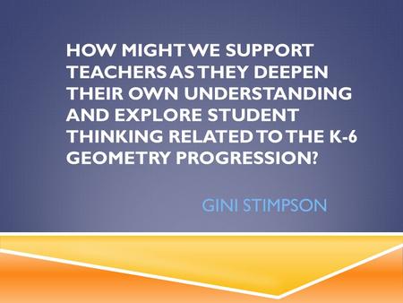 HOW MIGHT WE SUPPORT TEACHERS AS THEY DEEPEN THEIR OWN UNDERSTANDING AND EXPLORE STUDENT THINKING RELATED TO THE K-6 GEOMETRY PROGRESSION? GINI STIMPSON.